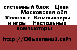 системный блок › Цена ­ 1 000 - Московская обл., Москва г. Компьютеры и игры » Настольные компьютеры   